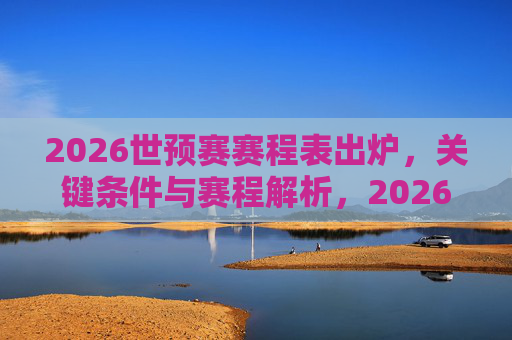 2026世预赛赛程表出炉，关键条件与赛程解析，2026世预赛赛程出炉，关键条件与赛程解析