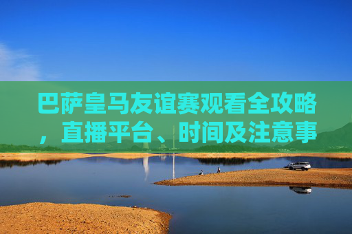 巴萨皇马友谊赛观看全攻略,直播平台、时间及注意事项,巴萨皇马友谊赛观看全攻略,直播平台、时间及注意事项