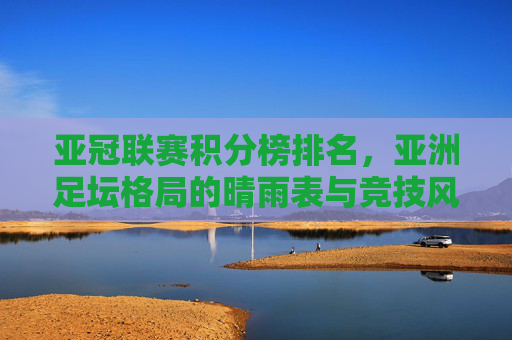 亚冠联赛积分榜排名，亚洲足坛格局的晴雨表与竞技风向标，亚冠积分榜，亚洲足坛格局的晴雨表与竞技风向标