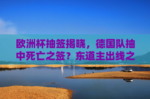 欧洲杯抽签揭晓，德国队抽中死亡之签？东道主出线之路机遇与挑战并存，东道主德国抽中死亡之签，出线之路机遇挑战并存