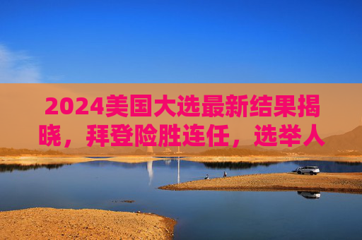 2024美国大选最新结果揭晓,拜登险胜连任,选举人票306比232,2024美国大选结果揭晓,拜登险胜连任,选举人票306比232