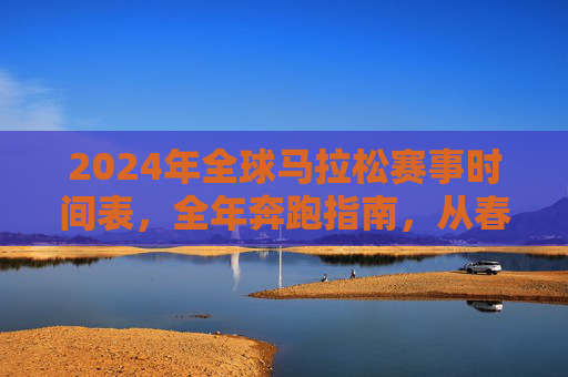 2024年全球马拉松赛事时间表,全年奔跑指南,从春跑到冬,2024全球马拉松全年时间表,从春跑到冬的奔跑指南