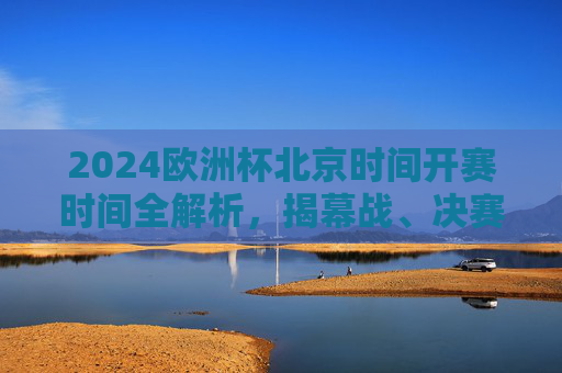 2024欧洲杯北京时间开赛时间全解析，揭幕战、决赛及热门赛事赛程一览，2024欧洲杯北京时间开赛时间全解析，揭幕战、决赛及热门赛事赛程