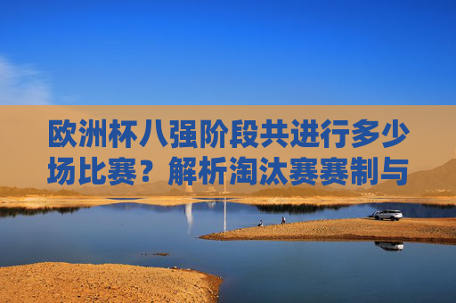 欧洲杯八强阶段共进行多少场比赛?解析淘汰赛赛制与晋级规则,欧洲杯八强阶段比赛场数及淘汰赛赛制晋级规则解析