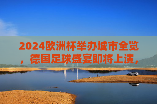 2024欧洲杯举办城市全览，德国足球盛宴即将上演，2024欧洲杯德国足球盛宴，全览举办城市