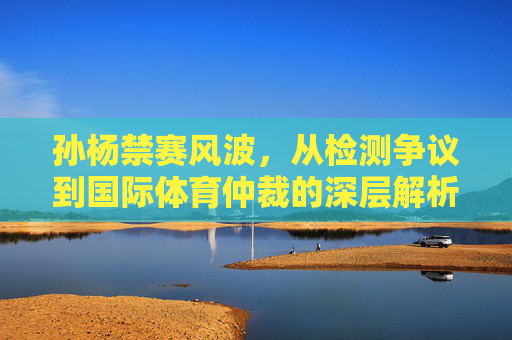 孙杨禁赛风波,从检测争议到国际体育仲裁的深层解析