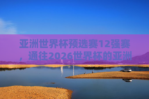亚洲世界杯预选赛12强赛,通往2026世界杯的亚洲之门,谁能笑傲群雄?亚洲12强赛,2026世界杯亚洲之门,谁能笑傲群雄?