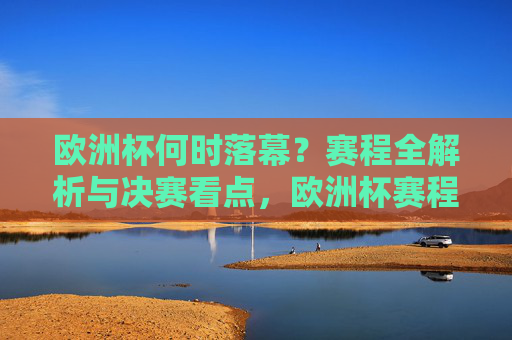欧洲杯何时落幕？赛程全解析与决赛看点，欧洲杯赛程全解析，落幕时间与决赛看点