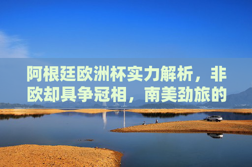 阿根廷欧洲杯实力解析,非欧却具争冠相,南美劲旅的欧洲战场猜想,阿根廷欧洲杯,非欧劲旅的争冠实力与欧洲战场猜想