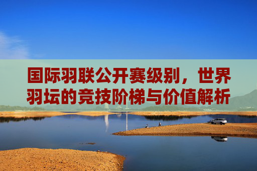 国际羽联公开赛级别,世界羽坛的竞技阶梯与价值解析,国际羽联公开赛级别,世界羽坛竞技阶梯与价值解析