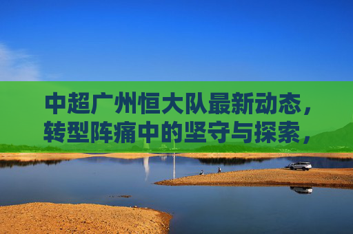 中超广州恒大队最新动态,转型阵痛中的坚守与探索,广州恒大队,转型阵痛下的坚守与探索