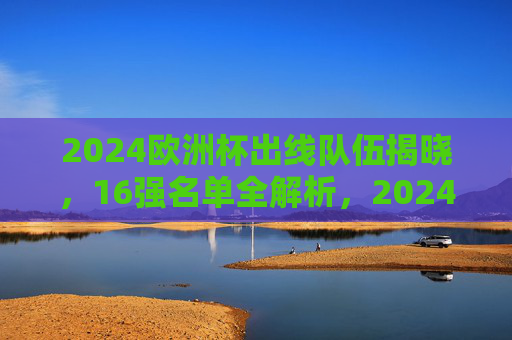 2024欧洲杯出线队伍揭晓，16强名单全解析，2024欧洲杯16强名单揭晓，出线队伍全解析