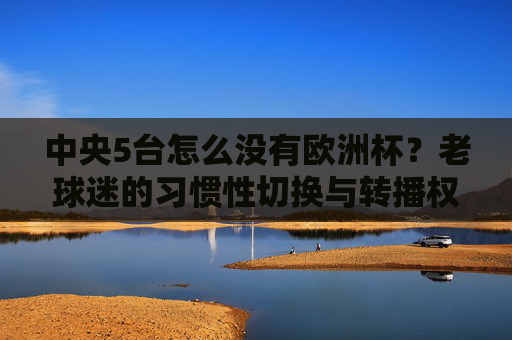 中央5台怎么没有欧洲杯?老球迷的习惯性切换与转播权的时代变局,转播权变局,央5缺席欧洲杯与老球迷习惯的碰撞