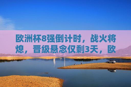 欧洲杯8强倒计时,战火将熄,晋级悬念仅剩3天,欧洲杯8强倒计时3天 晋级悬念待解