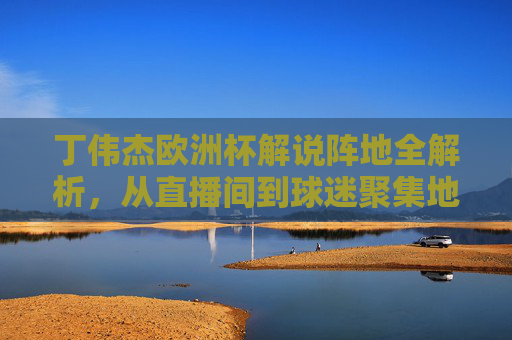 丁伟杰欧洲杯解说阵地全解析,从直播间到球迷聚集地,丁伟杰欧洲杯解说阵地全解析,从直播间到球迷聚集地