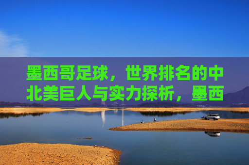 墨西哥足球,世界排名的中北美巨人与实力探析,墨西哥足球,中北美巨人的世界排名与实力探析