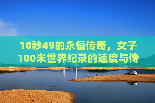 10秒49的永恒传奇,女子100米世界纪录的速度与传承,10秒49,女子100米世界纪录的永恒速度与传承