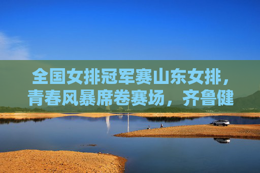 全国女排冠军赛山东女排，青春风暴席卷赛场，齐鲁健儿剑指巅峰，全国女排冠军赛山东女排，青春风暴剑指巅峰