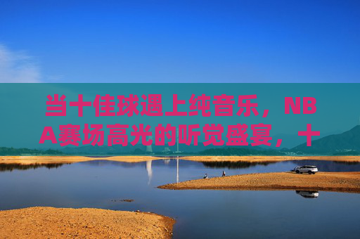当十佳球遇上纯音乐，NBA赛场高光的听觉盛宴，十佳球×纯音乐，NBA赛场高光的听觉盛宴