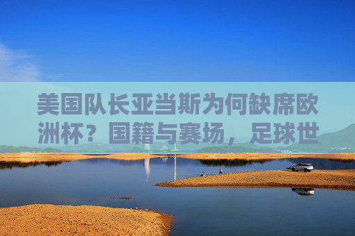 美国队长亚当斯为何缺席欧洲杯?国籍与赛场,足球世界的身份密码,美国队长亚当斯缺席欧洲杯,国籍、赛场与身份密码