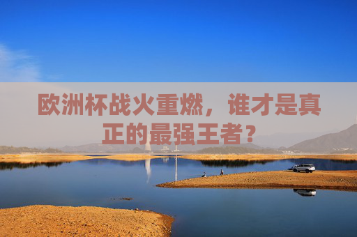 欧洲杯战火重燃,谁才是真正的最强王者?
