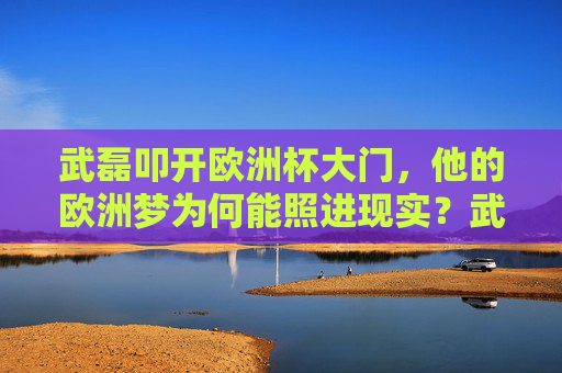 武磊叩开欧洲杯大门,他的欧洲梦为何能照进现实?武磊欧洲梦圆,叩开欧洲杯大门