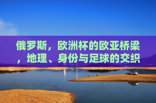 俄罗斯,欧洲杯的欧亚桥梁,地理、身份与足球的交织,俄罗斯,欧亚桥梁上的地理、身份与足球交织