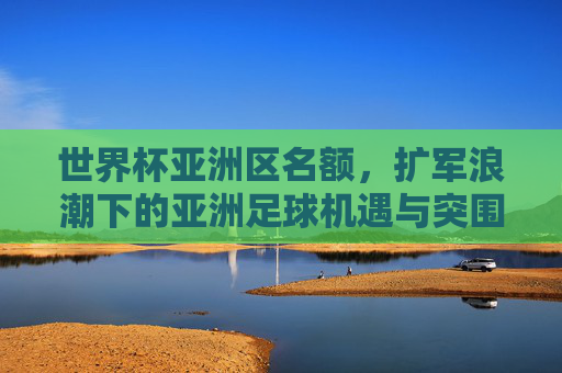 世界杯亚洲区名额，扩军浪潮下的亚洲足球机遇与突围，世界杯亚洲区名额扩军，亚洲足球的机遇与突围