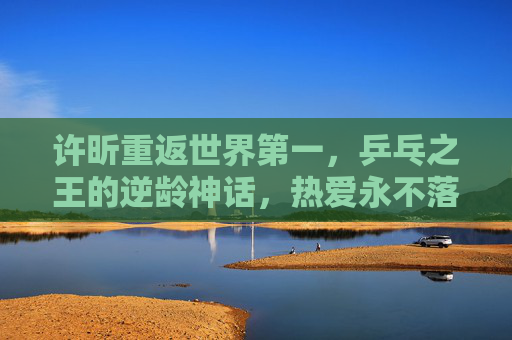 许昕重返世界第一，乒乓之王的逆龄神话，热爱永不落幕，许昕重返世界第一，乒乓之王的逆龄热爱神话