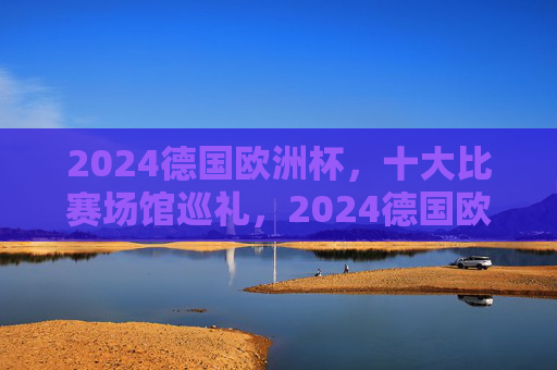 2024德国欧洲杯，十大比赛场馆巡礼，2024德国欧洲杯十大比赛场馆巡礼