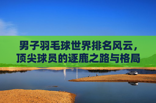 男子羽毛球世界排名风云,顶尖球员的逐鹿之路与格局演变,男子羽毛球世界排名风云,顶尖逐鹿与格局演变