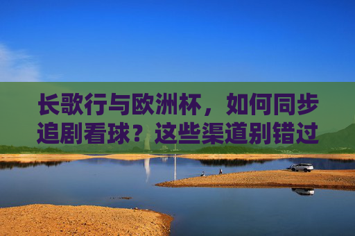 长歌行与欧洲杯，如何同步追剧看球？这些渠道别错过！长歌行与欧洲杯同步追剧看球，这些渠道别错过