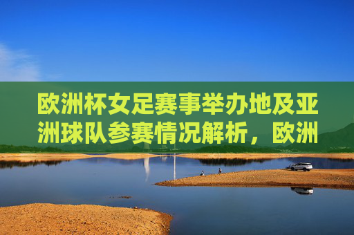 欧洲杯女足赛事举办地及亚洲球队参赛情况解析,欧洲杯女足赛事举办地及亚洲球队参赛情况解析