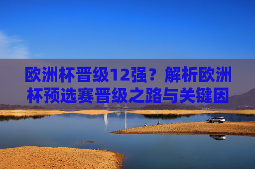 欧洲杯晋级12强？解析欧洲杯预选赛晋级之路与关键因素，欧洲杯晋级12强，预选赛晋级关键解析