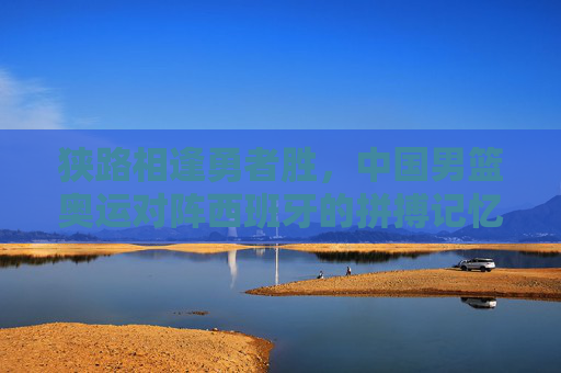 狭路相逢勇者胜，中国男篮奥运对阵西班牙的拼搏记忆与精神传承，狭路相逢勇者胜，男篮奥运战西班牙的拼搏与传承