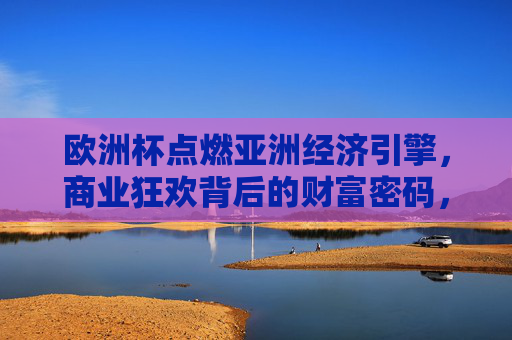 欧洲杯点燃亚洲经济引擎,商业狂欢背后的财富密码,欧洲杯点燃亚洲经济引擎,商业狂欢背后的财富密码