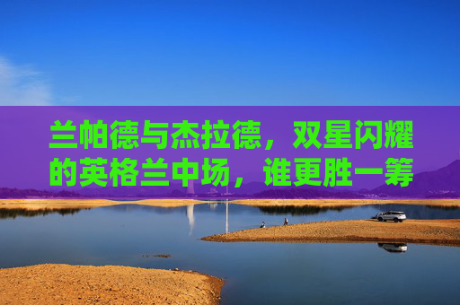 兰帕德与杰拉德,双星闪耀的英格兰中场,谁更胜一筹?兰帕德VS杰拉德,英格兰双星中场的巅峰对决