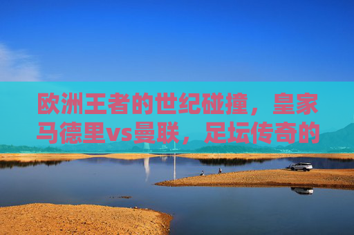 欧洲王者的世纪碰撞，皇家马德里vs曼联，足坛传奇的永恒对决，欧洲王者世纪碰撞，皇马曼联永恒对决