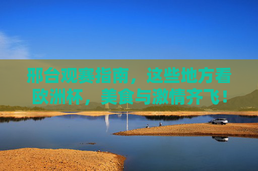 邢台观赛指南，这些地方看欧洲杯，美食与激情齐飞！邢台欧洲杯观赛指南，美食与激情齐飞
