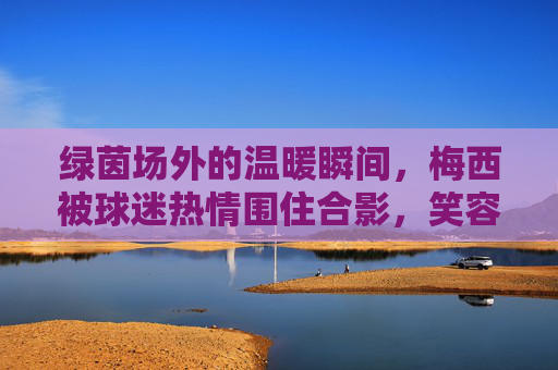 绿茵场外的温暖瞬间,梅西被球迷热情围住合影,笑容里藏着最动人的足球温度,绿茵场外,梅西球迷合影里的温暖足球瞬间