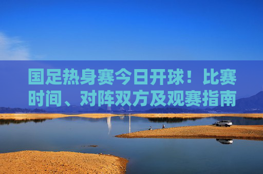 国足热身赛今日开球！比赛时间、对阵双方及观赛指南一文看懂，国足热身赛今日开球，时间、对阵及观赛指南一文看懂