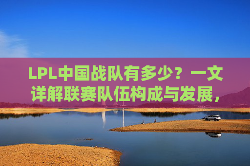 LPL中国战队有多少?一文详解联赛队伍构成与发展,LPL中国战队数量详解,队伍构成与发展