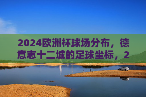 2024欧洲杯球场分布，德意志十二城的足球坐标，2024欧洲杯，德意志十二城的足球坐标