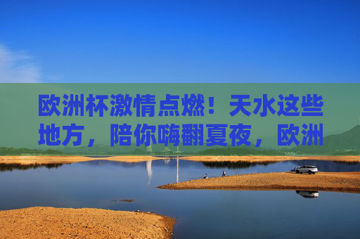 欧洲杯激情点燃!天水这些地方,陪你嗨翻夏夜,欧洲杯点燃夏夜激情,天水这些地方陪你嗨翻