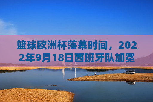 篮球欧洲杯落幕时间,2022年9月18日西班牙队加冕冠军,2022年篮球欧洲杯落幕 西班牙队加冕冠军
