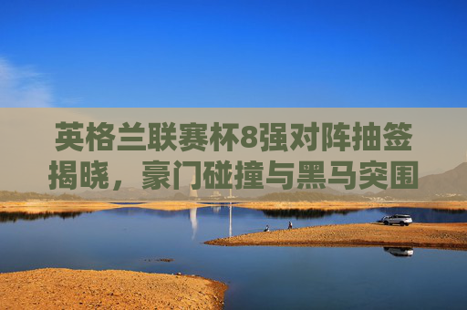 英格兰联赛杯8强对阵抽签揭晓，豪门碰撞与黑马突围，谁将捧杯？英格兰联赛杯8强抽签揭晓，豪门碰撞黑马突围，谁将捧杯？