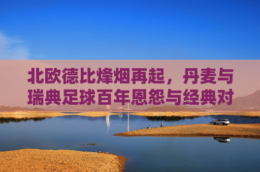 北欧德比烽烟再起,丹麦与瑞典足球百年恩怨与经典对决,北欧德比烽烟再起,丹麦与瑞典百年恩怨经典对决