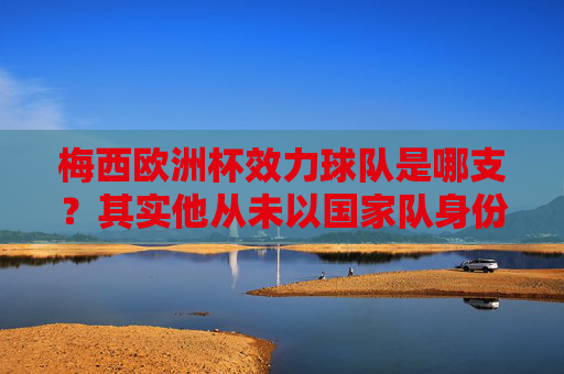 梅西欧洲杯效力球队是哪支？其实他从未以国家队身份参加欧洲杯，梅西从未以国家队身份参加欧洲杯
