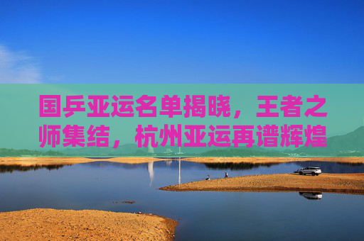 国乒亚运名单揭晓,王者之师集结,杭州亚运再谱辉煌,国乒亚运名单揭晓,王者之师集结,再谱辉煌