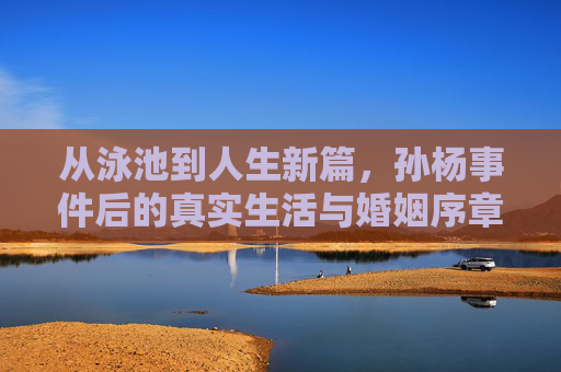 从泳池到人生新篇，孙杨事件后的真实生活与婚姻序章，孙杨事件后的人生新篇，从泳池到婚姻序章